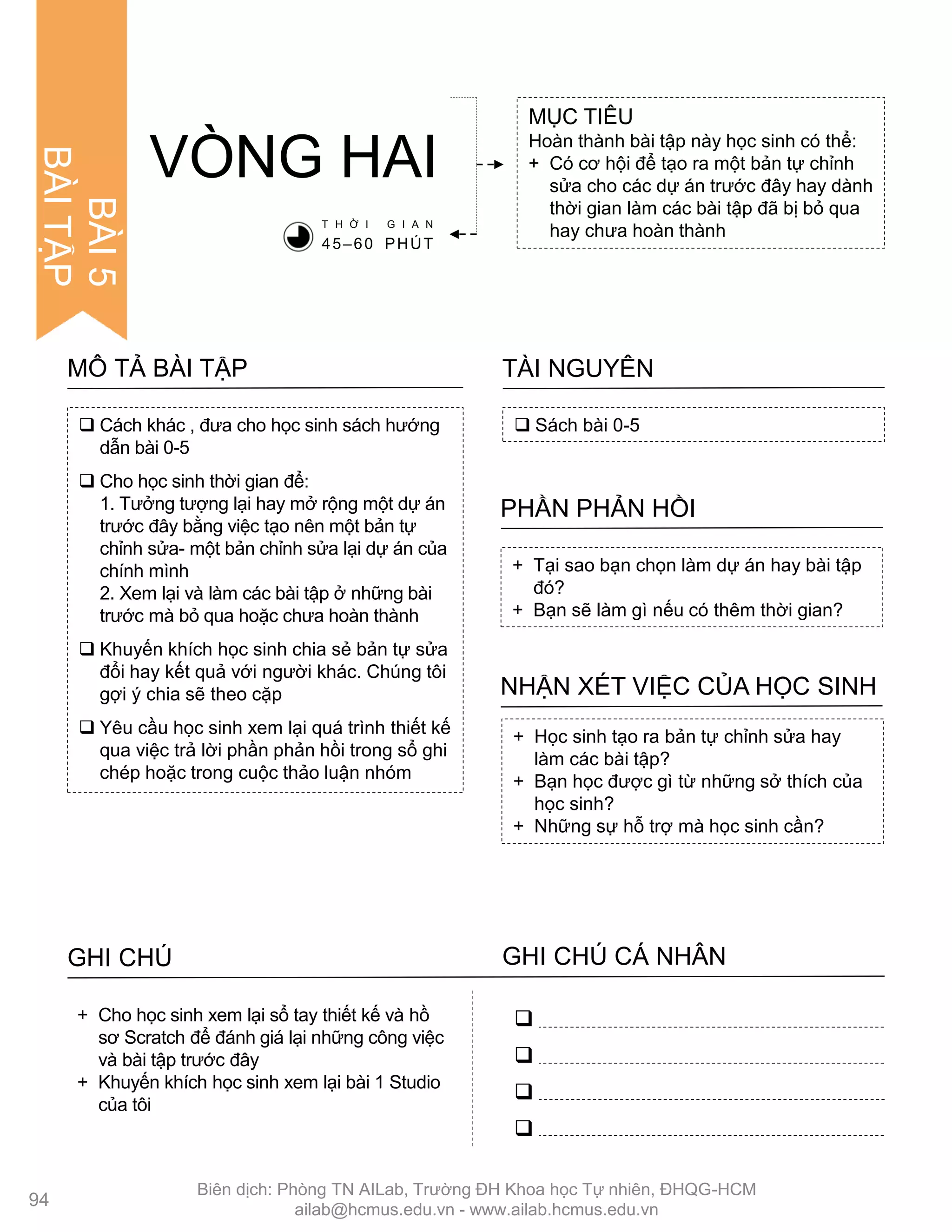 VÒNG HAI
MỤC TIÊU
Hoàn thành bài tập này học sinh có thể:
+ Có cơ hội để tạo ra một bản tự chỉnh
sửa cho các dự án trƣớc đây hay dành
thời gian làm các bài tập đã bị bỏ qua
hay chƣa hoàn thành
 Sách bài 0-5
TÀI NGUYÊN
+ Tại sao bạn chọn làm dự án hay bài tập
đó?
+ Bạn sẽ làm gì nếu có thêm thời gian?
PHẦN PHẢN HỒI
+ Học sinh tạo ra bản tự chỉnh sửa hay
làm các bài tập?
+ Bạn học đƣợc gì từ những sở thích của
học sinh?
+ Những sự hỗ trợ mà học sinh cần?
NHẬN XÉT VIỆC CỦA HỌC SINH
T H Ờ I G I A N
45–60 PHÚT
 Cách khác , đƣa cho học sinh sách hƣớng
dẫn bài 0-5
 Cho học sinh thời gian để:
1. Tƣởng tƣợng lại hay mở rộng một dự án
trƣớc đây bằng việc tạo nên một bản tự
chỉnh sửa- một bản chỉnh sửa lại dự án của
chính mình
2. Xem lại và làm các bài tập ở những bài
trƣớc mà bỏ qua hoặc chƣa hoàn thành
 Khuyến khích học sinh chia sẻ bản tự sửa
đổi hay kết quả với ngƣời khác. Chúng tôi
gợi ý chia sẽ theo cặp
 Yêu cầu học sinh xem lại quá trình thiết kế
qua việc trả lời phần phản hồi trong sổ ghi
chép hoặc trong cuộc thảo luận nhóm
MÔ TẢ BÀI TẬP
GHI CHÚ GHI CHÚ CÁ NHÂN




+ Cho học sinh xem lại sổ tay thiết kế và hồ
sơ Scratch để đánh giá lại những công việc
và bài tập trƣớc đây
+ Khuyến khích học sinh xem lại bài 1 Studio
của tôi
94
BÀI5
BÀITẬP
Biên dịch: Phòng TN AILab, Trƣờng ĐH Khoa học Tự nhiên, ĐHQG-HCM
ailab@hcmus.edu.vn - www.ailab.hcmus.edu.vn
 