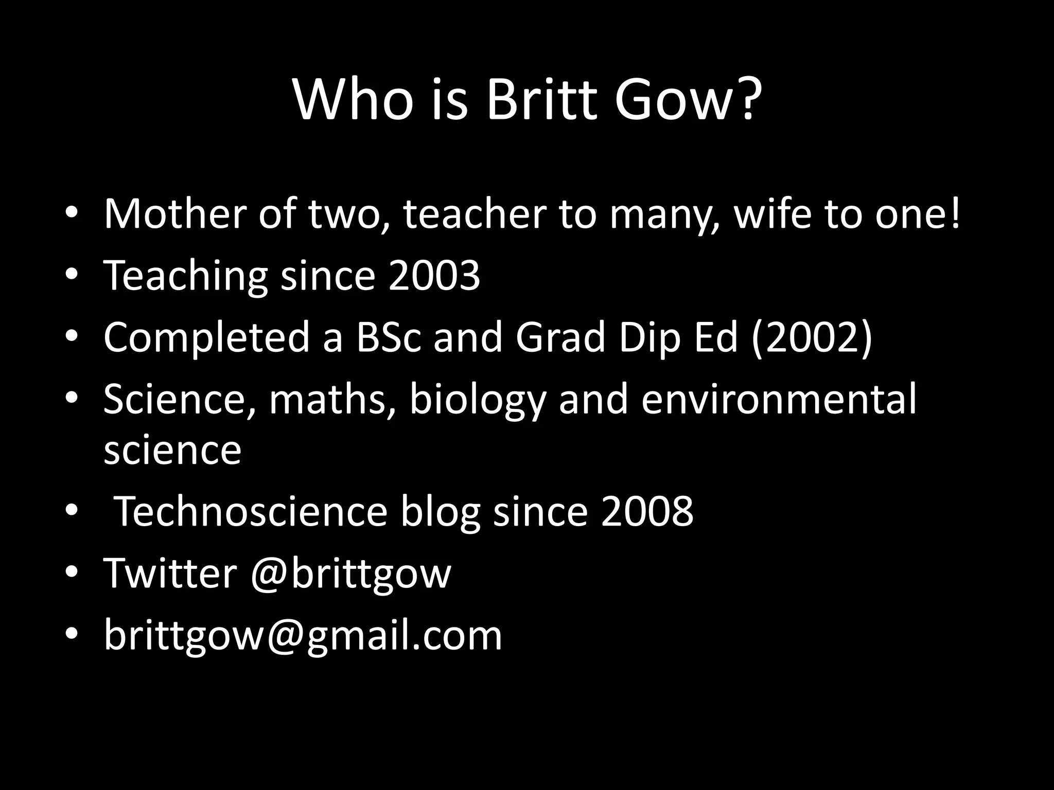 Who is Britt Gow?
• Mother of two, teacher to many, wife to one!
• Teaching since 2003
• Completed a BSc and Grad Dip Ed (2002)
• Science, maths, biology and environmental
  science
• Technoscience blog since 2008
• Twitter @brittgow
• brittgow@gmail.com
 