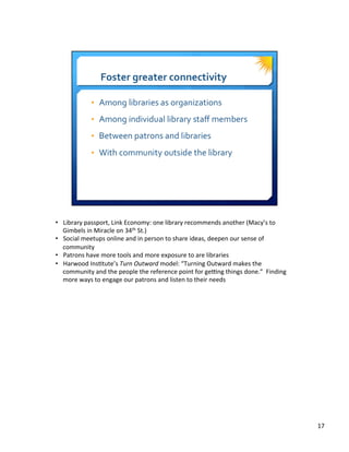 •  Library	
  passport,	
  Link	
  Economy:	
  one	
  library	
  recommends	
  another	
  (Macy’s	
  to	
  
Gimbels	
  in	
  Miracle	
  on	
  34th	
  St.)	
  
•  Social	
  meetups	
  online	
  and	
  in	
  person	
  to	
  share	
  ideas,	
  deepen	
  our	
  sense	
  of	
  
community	
  
•  Patrons	
  have	
  more	
  tools	
  and	
  more	
  exposure	
  to	
  are	
  libraries	
  
•  Harwood	
  Ins8tute’s	
  Turn	
  Outward	
  model:	
  “Turning	
  Outward	
  makes	
  the	
  
community	
  and	
  the	
  people	
  the	
  reference	
  point	
  for	
  geQng	
  things	
  done.”	
  	
  Finding	
  
more	
  ways	
  to	
  engage	
  our	
  patrons	
  and	
  listen	
  to	
  their	
  needs	
  
17	
  
 