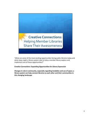 "What	
  are	
  some	
  of	
  the	
  most	
  exci8ng	
  opportuni8es	
  facing	
  public	
  libraries	
  today	
  and	
  
what	
  steps	
  might	
  a	
  library	
  system	
  take	
  to	
  help	
  a	
  member	
  library	
  explore	
  and	
  
implement	
  one	
  of	
  these	
  opportuni8es?"	
  
	
  	
  
Crea%ve	
  Connec%ons:	
  Expanding	
  Opportuni%es	
  for	
  Library	
  Expression	
  
	
  	
  
Changes	
  in	
  role	
  in	
  community,	
  especially	
  regarding	
  lendables	
  and	
  use	
  of	
  space;	
  a	
  
library	
  system	
  can	
  help	
  connect	
  libraries	
  to	
  each	
  other	
  and	
  their	
  communi%es	
  in	
  
this	
  changing	
  landscape	
  
	
  
2	
  
 