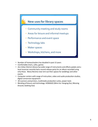 •  Number	
  of	
  homeschoolers	
  has	
  doubled	
  in	
  past	
  15	
  years	
  
•  Comfortable	
  chairs,	
  cafes,	
  games	
  
•  Ann	
  Arbor	
  District	
  Library	
  has	
  wide	
  range	
  of	
  instruments	
  and	
  eﬀects	
  pedals	
  and	
  a	
  
local	
  musician	
  recently	
  had	
  a	
  record	
  release	
  party	
  for	
  an	
  album	
  recorded	
  using	
  
only	
  these.	
  	
  Many	
  libraries	
  now	
  rent	
  out	
  their	
  spaces	
  for	
  weddings	
  and	
  other	
  
events	
  
•  Computer	
  centers	
  with	
  range	
  of	
  instruc8on,	
  video	
  and	
  audio	
  produc8on	
  studios,	
  
digital	
  conversion	
  equipment	
  
•  3D	
  scanners	
  and	
  printers,	
  mul8media	
  produc8on	
  suites,	
  power	
  tools	
  
•  Blending	
  of	
  leisure	
  and	
  technology:	
  HOMAGO	
  (Mimi	
  Ito:	
  Hanging	
  Out,	
  Messing	
  
Around,	
  Geeking	
  Out)	
  
6	
  
 