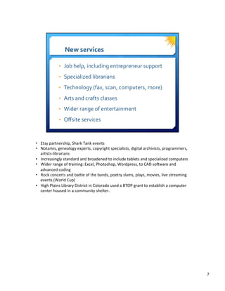 •  Etsy	
  partnership,	
  Shark	
  Tank	
  events	
  
•  Notaries,	
  genealogy	
  experts,	
  copyright	
  specialists,	
  digital	
  archivists,	
  programmers,	
  
ar8sts-­‐librarians	
  
•  Increasingly	
  standard	
  and	
  broadened	
  to	
  include	
  tablets	
  and	
  specialized	
  computers	
  
•  Wider	
  range	
  of	
  training:	
  Excel,	
  Photoshop,	
  Wordpress,	
  to	
  CAD	
  soaware	
  and	
  
advanced	
  coding	
  
•  Rock	
  concerts	
  and	
  bacle	
  of	
  the	
  bands,	
  poetry	
  slams,	
  plays,	
  movies,	
  live	
  streaming	
  
events	
  (World	
  Cup)	
  
•  High	
  Plains	
  Library	
  District	
  in	
  Colorado	
  used	
  a	
  BTOP	
  grant	
  to	
  establish	
  a	
  computer	
  
center	
  housed	
  in	
  a	
  community	
  shelter.	
  
7	
  
 