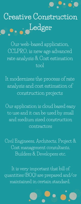 Creative Construction
Ledger
Our web-based application,
CCLPRO, is new age advanced
rate analysis & Cost estimation
tool
It modernizes the process of rate
analysis and cost estimation of
construction projects
Our application is cloud based easy
to use and it can be used by small
and medium sized construction
contractors
Civil Engineers, Architects, Project &
Cost management consultants,
Builders & Developers etc.
It is very important that bill of
quantities (BOQ) are prepared and/or
maintained in certain standard.
 