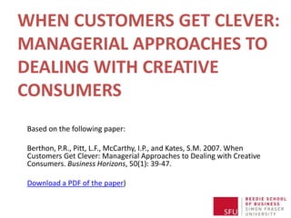 WHEN CUSTOMERS GET CLEVER:MANAGERIAL APPROACHES TO DEALING WITH CREATIVE CONSUMERS Based on the following paper: Berthon, P.R., Pitt, L.F., McCarthy, I.P., and Kates, S.M. 2007. When Customers Get Clever: Managerial Approaches to Dealing with Creative Consumers. Business Horizons, 50(1): 39-47.  Download a PDF of the paper) 
