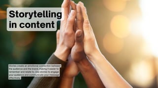 Storytelling
in content
Stories create an emotional connection between
the audience and the brand, making it easier to
remember and relate to. Use stories to engage
your audience and communicate your message
effectively.
 