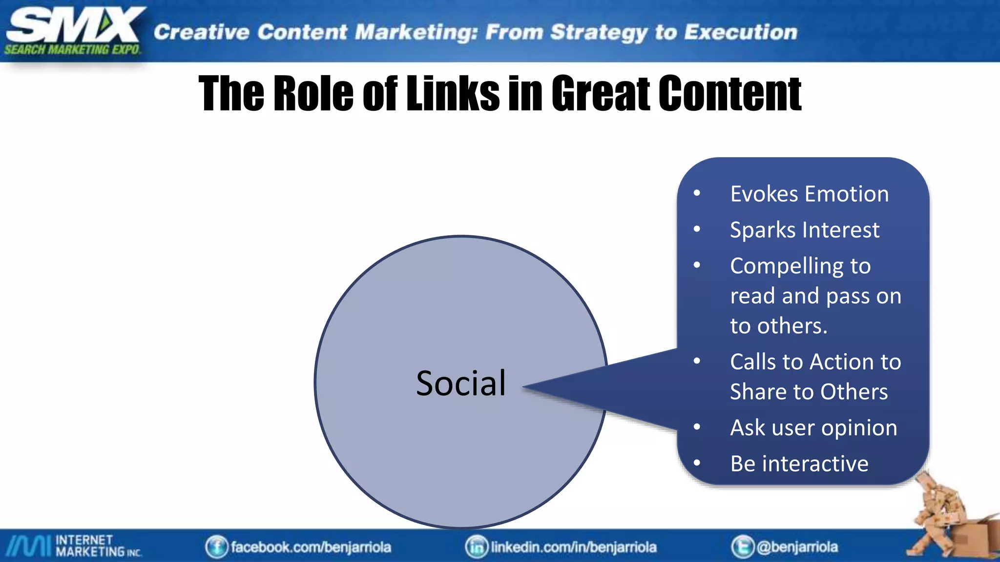 Usability
SearchSocial
Content
Usability
• Reads Natural
• Grammatically Correct
• Easy to Comprehend
• Evokes Emotion
• Well Organized
• Compelling to read and
pass on to others.
• Blog Post, Articles,
Industry News
• Good Calls to Action
• Not Too Promotional
• Useful, Provides Value
• Compelling to read and
pass on to others.
• Product/Service
Descriptions
• Calls to action are more
direct
• Very promotional,
detailing all major
advantages.
Social
• Evokes Emotion
• Sparks Interest
• Compelling to
read and pass on
to others.
• Calls to Action to
Share to Others
• Ask user opinion
• Be interactive
The Role of Links in Great Content
 