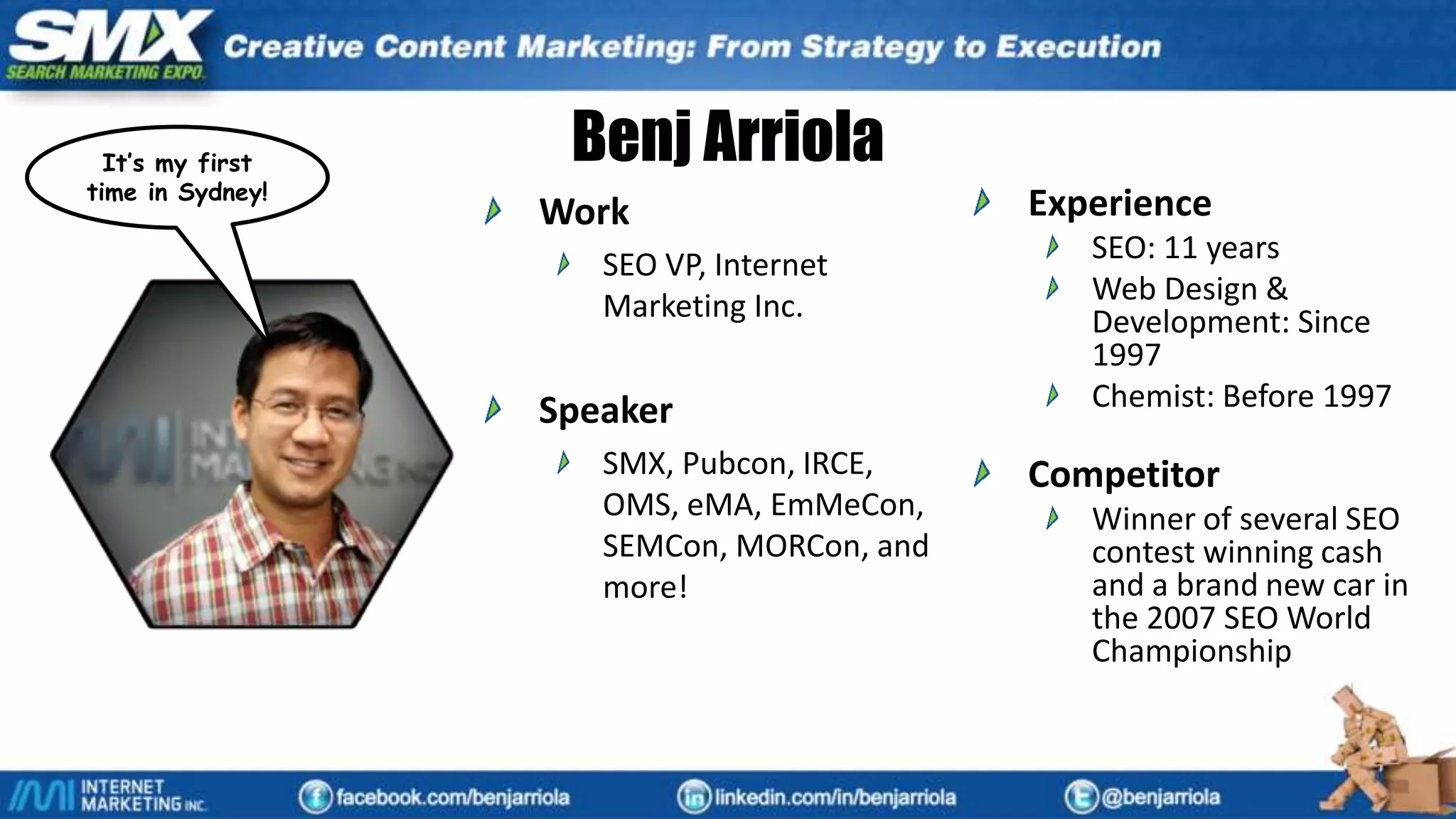 Benj Arriola
Work
SEO VP, Internet
Marketing Inc.
Speaker
SMX, Pubcon, IRCE,
OMS, eMA, EmMeCon,
SEMCon, MORCon, and
more!
Experience
SEO: 11 years
Web Design &
Development: Since
1997
Chemist: Before 1997
Competitor
Winner of several SEO
contest winning cash
and a brand new car in
the 2007 SEO World
Championship
It’s my first
time in Sydney!
 