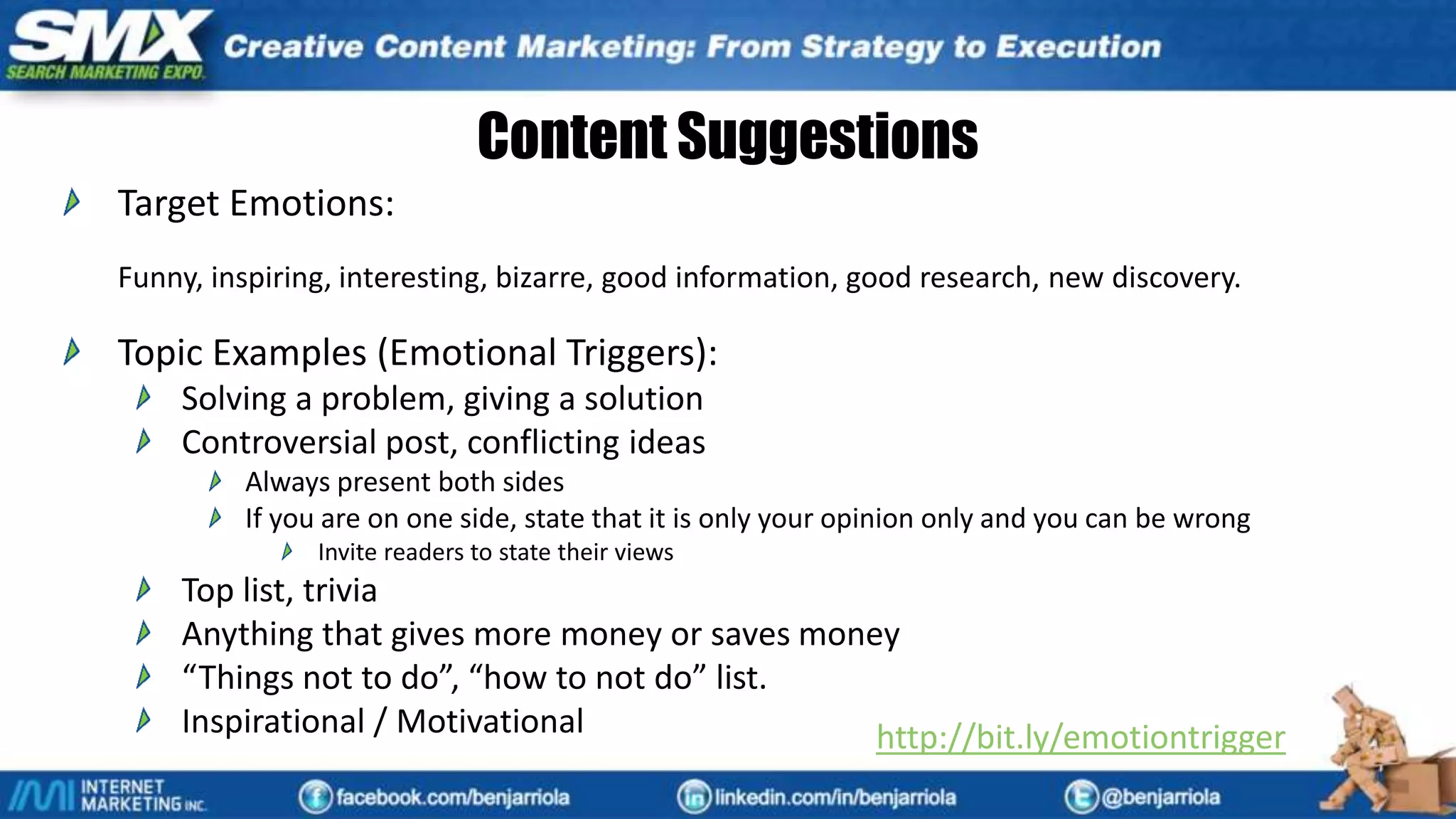 Content Suggestions
Target Emotions:
Funny, inspiring, interesting, bizarre, good information, good research, new discovery.
Topic Examples (Emotional Triggers):
Solving a problem, giving a solution
Controversial post, conflicting ideas
Always present both sides
If you are on one side, state that it is only your opinion only and you can be wrong
Invite readers to state their views
Top list, trivia
Anything that gives more money or saves money
“Things not to do”, “how to not do” list.
Inspirational / Motivational http://bit.ly/emotiontrigger
 