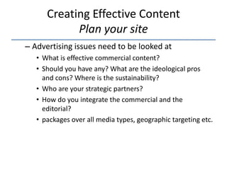 Creating Effective Content
            Plan your site
– Advertising issues need to be looked at
   • What is effective commercial content?
   • Should you have any? What are the ideological pros
     and cons? Where is the sustainability?
   • Who are your strategic partners?
   • How do you integrate the commercial and the
     editorial?
   • packages over all media types, geographic targeting etc.
 