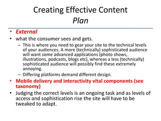 Creating Effective Content
                      Plan
• External
• what the consumer sees and gets.
   – This is where you need to gear your site to the technical levels
     of your audiences. A more (technically) sophisticated audience
     will want some advanced applications (photo shows,
     illustrations, podcasts, blogs etc), whereas a less (technically)
     sophisticated audience will possibly find these extremely
     annoying.
   – Differing platforms demand different design.
• Mobile delivery and interactivity vital components (see
  taxonomy)
• Judging the correct levels is an ongoing task and as levels of
  access and sophistication rise the site will have to be
  tweaked to adapt.
 