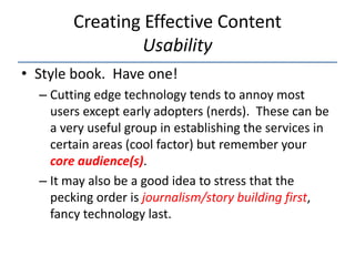 Creating Effective Content
                 Usability
• Style book. Have one!
  – Cutting edge technology tends to annoy most
    users except early adopters (nerds). These can be
    a very useful group in establishing the services in
    certain areas (cool factor) but remember your
    core audience(s).
  – It may also be a good idea to stress that the
    pecking order is journalism/story building first,
    fancy technology last.
 
