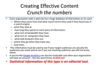 Creating Effective Content
                 Crunch the numbers
•   Every organization with a web site has a huge database of information on its users.
     – Where they come from and what search terms they used if they found you in
         a search engine
     – what they look at
     – how long they spend on each piece of information
     – what sort of bandwidth they have
     – what sort of computers they have
     – what web browsers they use
     – where they go when they leave you.
     – And more…
•   This information must be used to see if your target audiences are actually the
    audiences you reach and to see if you are reaching audiences you did not know
    about.
•   A service like Google Analytics can also be invaluable and often your organization
    will have an account – but you wont know. So find out!
• Statistical information of this type is an editorial tool.
 