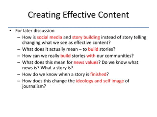 Creating Effective Content
• For later discussion
   – How is social media and story building instead of story telling
     changing what we see as effective content?
   – What does it actually mean – to build stories?
   – How can we really build stories with our communities?
   – What does this mean for news values? Do we know what
     news is? What a story is?
   – How do we know when a story is finished?
   – How does this change the ideology and self image of
     journalism?
 