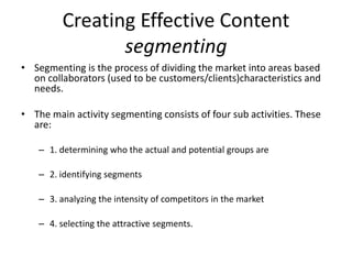 Creating Effective Content
                segmenting
• Segmenting is the process of dividing the market into areas based
  on collaborators (used to be customers/clients)characteristics and
  needs.

• The main activity segmenting consists of four sub activities. These
  are:

    – 1. determining who the actual and potential groups are

    – 2. identifying segments

    – 3. analyzing the intensity of competitors in the market

    – 4. selecting the attractive segments.
 