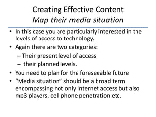 Creating Effective Content
         Map their media situation
• In this case you are particularly interested in the
  levels of access to technology.
• Again there are two categories:
   – Their present level of access
   – their planned levels.
• You need to plan for the foreseeable future
• “Media situation” should be a broad term
  encompassing not only Internet access but also
  mp3 players, cell phone penetration etc.
 