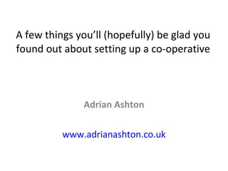 A few things you’ll (hopefully) be glad you found out about setting up a co-operative Adrian Ashton www.adrianashton.co.uk 