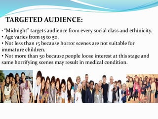TARGETED AUDIENCE:
• “Midnight” targets audience from every social class and ethinicity.
• Age varies from 15 to 50.
• Not less than 15 because horror scenes are not suitable for
immature children.
• Not more than 50 because people loose interest at this stage and
same horrifying scenes may result in medical condition.
 
