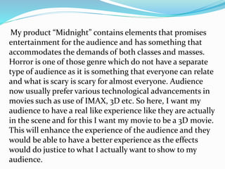 My product “Midnight” contains elements that promises
entertainment for the audience and has something that
accommodates the demands of both classes and masses.
Horror is one of those genre which do not have a separate
type of audience as it is something that everyone can relate
and what is scary is scary for almost everyone. Audience
now usually prefer various technological advancements in
movies such as use of IMAX, 3D etc. So here, I want my
audience to have a real like experience like they are actually
in the scene and for this I want my movie to be a 3D movie.
This will enhance the experience of the audience and they
would be able to have a better experience as the effects
would do justice to what I actually want to show to my
audience.
 