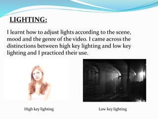 LIGHTING:
High key lighting Low key lighting
I learnt how to adjust lights according to the scene,
mood and the genre of the video. I came across the
distinctions between high key lighting and low key
lighting and I practiced their use.
 