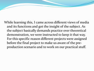 While learning this, I came across different views of media
and its functions and got the insight of the subject. As
the subject basically demands practice over theoretical
demonstration, we were instructed to keep it that way.
For this specific reason different projects were assigned
before the final project to make us aware of the pre-
production scenario and to work on our practical stuff.
 