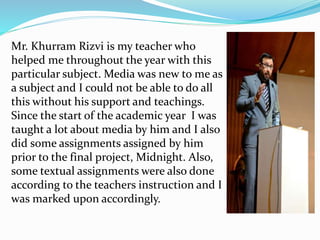 Mr. Khurram Rizvi is my teacher who
helped me throughout the year with this
particular subject. Media was new to me as
a subject and I could not be able to do all
this without his support and teachings.
Since the start of the academic year I was
taught a lot about media by him and I also
did some assignments assigned by him
prior to the final project, Midnight. Also,
some textual assignments were also done
according to the teachers instruction and I
was marked upon accordingly.
 