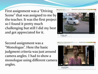 First assignment was a “Driving
Scene” that was assigned to me by
the teacher. It was the first project
so I found it pretty much
challenging but still I did my best
and got appreciated for it.
Second assignment was a
“Monologue”. Here the basic
judgment criteria was just around
camera angles. I had to show a
monologue using different camera
angles.
 