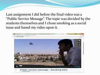 Last assignment I did before the final video was a
“Public Service Message”. The topic was decided by the
students themselves and I chose smoking as a social
issue and based my video upon it.
 