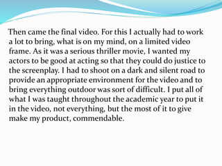 Then came the final video. For this I actually had to work
a lot to bring, what is on my mind, on a limited video
frame. As it was a serious thriller movie, I wanted my
actors to be good at acting so that they could do justice to
the screenplay. I had to shoot on a dark and silent road to
provide an appropriate environment for the video and to
bring everything outdoor was sort of difficult. I put all of
what I was taught throughout the academic year to put it
in the video, not everything, but the most of it to give
make my product, commendable.
 