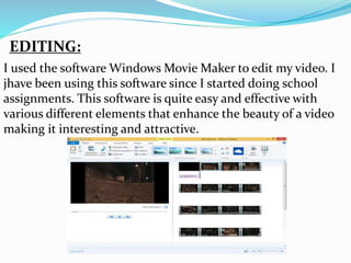 EDITING:
I used the software Windows Movie Maker to edit my video. I
jhave been using this software since I started doing school
assignments. This software is quite easy and effective with
various different elements that enhance the beauty of a video
making it interesting and attractive.
 
