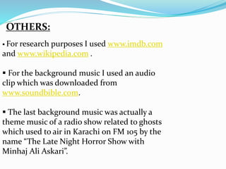 OTHERS:
 For research purposes I used www.imdb.com
and www.wikipedia.com .
 For the background music I used an audio
clip which was downloaded from
www.soundbible.com.
 The last background music was actually a
theme music of a radio show related to ghosts
which used to air in Karachi on FM 105 by the
name “The Late Night Horror Show with
Minhaj Ali Askari”.
 