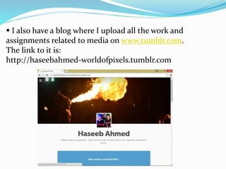  I also have a blog where I upload all the work and
assignments related to media on www.tumblr.com.
The link to it is:
http://haseebahmed-worldofpixels.tumblr.com
 