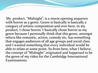 My product, “Midnight”, is a movie opening sequence
with horror as a genre. Genre is basically is basically a
category of artistic composition and over here, in my
product, I chose horror. I basically chose horror as my
genre because I personally think that this genre, amongst
others like romantic, action, comedy etc, has something
that engages audiences of all age groups and social class
and I wanted something that every individual would be
able to relate at some point. So from here, what I believe,
the concept of “Midnight” originated and happened to be
the genre of my video for the Cambridge International
Examinations.
 