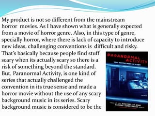 horror movies. As I have shown what is generally expected
from a movie of horror genre. Also, in this type of genre,
specially horror, where there is lack of capacity to introduce
new ideas, challenging conventions is difficult and risky.
That’s basically because people find stuff
scary when its actually scary so there is a
risk of something beyond the standard.
But, Paranormal Activity, is one kind of
series that actually challenged the
convention in its true sense and made a
horror movie without the use of any scary
background music in its series. Scary
background music is considered to be the
My product is not so different from the mainstream
 