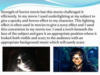 Strength of horror movie but this movie challenged it
efficiently. In my movie I used underlighting at my subject to
give a spooky and horror effect to my character. This lighting
effect is often used in movies to give a scary effect and I used
this convention in my movie too. I used a torch beneath the
face of the subject and gave it an appropriate position where it
looked both visible and scary to the audience with an
appropriate background music which will surely scare.
 