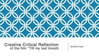 Creative Critical Reflection
of the film ‘’Till my last breath
By Neha Faisal
 