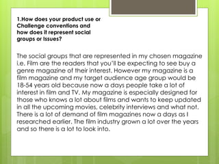 1.How does your product use or
Challenge conventions and
how does it represent social
groups or Issues?
The social groups that are represented in my chosen magazine
i.e. Film are the readers that you’ll be expecting to see buy a
genre magazine of their interest. However my magazine is a
film magazine and my target audience age group would be
18-54 years old because now a days people take a lot of
interest in film and TV. My magazine is especially designed for
those who knows a lot about films and wants to keep updated
in all the upcoming movies, celebrity interviews and what not.
There is a lot of demand of film magazines now a days as I
researched earlier. The film industry grown a lot over the years
and so there is a lot to look into.
 