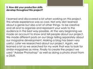 3. How did your production skills
develop throughout this project?
I learned and discovered a lot when working on this project.
This whole experience was so cool. Not only did I learned
about a genre but also a lot of other things- to be creative
and all and to organize and represent your work to the
audience in the best way possible. At the very beginning we
made an account to show and tell people about our project.
We made different posts on our blogs telling separately about
our magazine development. Making a blog has been very
useful. Later we researched about our project. Again, we
learned a lot as we searched for my work that was to look for
similar magazines as mine. Finally to create the project we
used “Adobe Photoshop” as well as doing a photo shoot from
a DSLR.
 