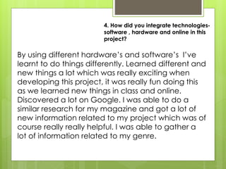 4. How did you integrate technologies-
software , hardware and online in this
project?
By using different hardware’s and software’s I’ve
learnt to do things differently. Learned different and
new things a lot which was really exciting when
developing this project, it was really fun doing this
as we learned new things in class and online.
Discovered a lot on Google. I was able to do a
similar research for my magazine and got a lot of
new information related to my project which was of
course really really helpful. I was able to gather a
lot of information related to my genre.
 
