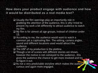  Usually the film openings play an importantly role in
grabbing the attention of the audience, this is why I tried to
present my work a bit differently to attract audience to watch
my film.
 My film is for almost all age groups, instead of children under
13.
 According to me, the audience would want to watch a
common yet a captivating film. The editing, camera angles,
sound and different locations used would attract the
audience.
 The USP of my production is the plotline.
 Though a lot of scenes with different stories are shown,
however the motive is not conveyed to the audience , this
gives the audience the chance to get more involved and try
to figure it out.
 Its not a very predictable storyline which makes the audience
curious and again more engaged.
 