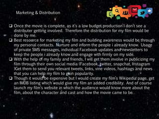  Once the movie is complete, as it’s a low budget production I don’t see a
distributer getting involved. Therefore the distribution for my film would be
done by me.
 Best resource for marketing my film and building awareness would be through
my personal contacts. Nurture and inform the people i already know. Usage
of private SMS messages, individual Facebook updates and newsletters to
keep the people i already know and engage with firmly on my side.
 With the help of my family and friends, I will get them involve in publicizing my
film through their own social media (Facebook, twitter, snapchat, Instagram
)Get them to send you relevant tweets, links, vine videos, hashtags and news
that you can help my film to gain popularity.
 Though it would be expensive but I would create my film’s Wikipedia page, get
an IMDB listing which would give my film an added credibility. And of course
launch my film’s website in which the audience would know more about the
film, about the character and cast and how the movie came to be.
Marketing & Distribution
 