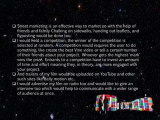  Street marketing is an effective way to market so with the help of
friends and family Chalking on sidewalks, handing out leaflets, and
flyposting would be done too.
 I would held a competition, the winner of the competition is
selected at random. A competition would requires the user to do
something, like create the best Vine video or tell a certain number
of their friends about your project. Whoever gets the highest 'mark'
wins the prize. Entrants to a competition have to invest an amount
of time and effort meaning they, in theory, are more engaged with
your project.
 And trailers of my film would be uploaded on YouTube and other
such sites like daily motion etc..
 I would advertise my film on radio too and would like to give an
interview too which would help to communicate with a wider range
of audience at once.
 