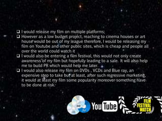  I would release my film on multiple platforms;
 However as a low budget project, reaching to cinema houses or art
house would be out of my league therefore, I would be releasing my
film on Youtube and other public sites, which is cheap and people all
over the world could watch it
 I would also be entering a film festival, this would not only create
awareness of my film but hopefully leading to a sale. It will also help
me to build PR which would help me later.
 I would also release my film on DVDs , VCDs and Blue ray, an
expensive step to take but at least, after such regressive marketing,
it would at least my film some popularity moreover something have
to be done at risk.
 