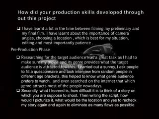  I have learnt a lot in the time between filming my preliminary and
my final film. I have learnt about the importance of camera
angles, choosing a location , which is best for my situation,
editing and most importantly patience .
Pre-Production Phase
 Researching for the target audience was a great task as I had to
make sure my movie and its genre provides what the target
audience is attracted towards. I carried out a survey, I ask people
to fill a questionnaire and took interview from random people in
different age brackets, this helped to know what genre audience
prefers to watch. and even searched on the internet that which
genre attracts most of the people nowadays.
 Secondly, what I learned is, how difficult it is to think of a story on
which you are suppose to shoot. Then writing the script, how
would I picturize it, what would be the location and yes to recheck
my story again and again to eliminate as many flaws as possible.
 
