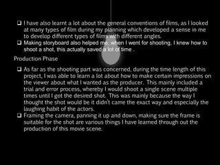  I have also learnt a lot about the general conventions of films, as I looked
at many types of film during my planning which developed a sense in me
to develop different types of films with different angles.
 Making storyboard also helped me, when I went for shooting, I knew how to
shoot a shot, this actually saved a lot of time .
 As far as the shooting part was concerned, during the time length of this
project, I was able to learn a lot about how to make certain impressions on
the viewer about what I wanted as the producer. This mainly included a
trial and error process, whereby I would shoot a single scene multiple
times until I got the desired shot. This was mainly because the way I
thought the shot would be it didn’t came the exact way and especially the
laughing habit of the actors.
 Framing the camera, panning it ,tilt movement , making sure the frame is
suitable for the shot are various things I have learned through out the
production of this movie scene.
Production Phase
 