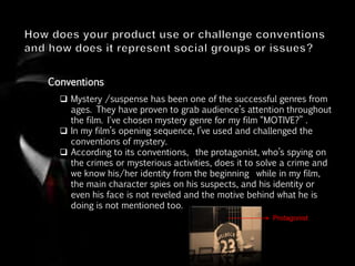  Mystery /suspense has been one of the successful genres from
ages. They have proven to grab audience’s attention throughout
the film. I've chosen mystery genre for my film “MOTIVE?” ,the
name it self signifies the genre .
 In my film’s opening sequence, I’ve used and challenged the
conventions of mystery.
 According to its conventions, the protagonist, who’s spying on
the crimes or mysterious activities, does it to solve a crime and
we know his/her identity from the beginning while in my film,
the main character spies on his suspects, and his identity or
even his face is not reveled and the motive behind what he is
doing is not mentioned too.
Conventions
Protagonist
 