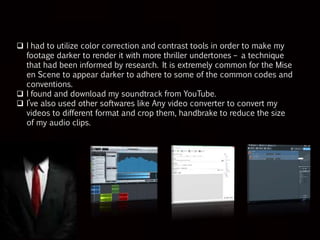 Post-Production Phase
 In particular, I believe camera work and use of mise-en-scene
can draw the audience in and give them an idea of how the
character is going to behave. However, I believe that I can make
even better films in the future to which I am really looking forward
to with anticipation.
 I’ve used different type of software and it helped me to learn
different techniques this time.
 In editing, I learned how to merge slides so it gives a dissolve
effect.(dragging a video clip on to the previous one). I also used
many transitions like fade in and fade out technique to show
flashback scenes.
 Changing the colors of the slides, reducing the length of the clips
so it gives a smooth continuous effect when the video is been
watched.
 Converting video’s in mp3, in order to get the music, I was looking
for. Reducing the size of the audio clip, so that it fits the time
duration which was set for my film opening.
 Placing the credit on the exact slide I want and allocating it with the
perfect animation was a very time consuming task. And especially
to select the right font and animation for the name of the movie.
 