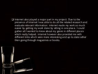  Internet also played a major part in my project. Due to the
presence of internet I was able to do all the related research and
evaluate relevant information. internet made my work so much
easier by getting my work done by sitting in one place. I could
gather all I wanted to know about my genre in different places
which really helped. internet however also provided me with
different links which were more interesting and up-to date rather
then going through magazines or books.
 