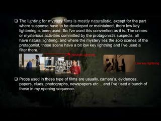  The lighting for mystery films is mostly naturalistic, except for the part
where suspense have to be developed or maintained, there low key
lightening is been used. So I've used this convention as it is. The crimes
or mysterious activities committed by the protagonist's suspects, all
have natural lightning, and where the mystery lies the solo scenes of the
protagonist, those scene have a bit low key lightning and I’ve used a
filter there.
 Props used in these type of films are usually, camera’s, evidences,
papers, clues, photographs, newspapers etc… and I've used a bunch of
these in my opening sequence.
Neutral Lighting
Low key lightin
 
