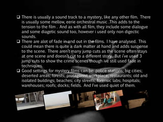  There is usually a sound track to a mystery, like any other film. There
is usually some mellow, eerie orchestral music .This adds to the
tension to the film . And as with all film, they include some dialogue
and some diagetic sound too, however i used only non digectic
sounds.
 There are alot of fade in and out in the films. I have analysed. This
could mean there is quite a dark matter at hand and adds suspense
to the scene. There aren’t many jump cuts as the scene often stays
at one scene and doesn’t cut to a different story. But i’ve used 3
jump cuts to show the crime scenes though ive still used fade in
techniques.
 Good settings for mystery films can be: police stations; big cities;
deserted areas; forests; protagonist workplace; restaurants; old and
isolated buildings; beaches; city streets; forensic labs; hospitals;
warehouses; roofs; docks; fields. And I've used quiet of them.
 