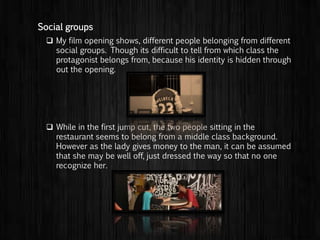  My film opening shows, different people belonging from different
social groups. Though its difficult to tell from which class the
protagonist belongs from, because his identity is hidden through
out the opening.
 While in the first flashback scene, the two people sitting in the
restaurant seems to belong from a middle class background.
However as the lady gives money to the man, it can be assumed
that she may be well off, just dressed the way so that no one
recognize her.
Social groups
 